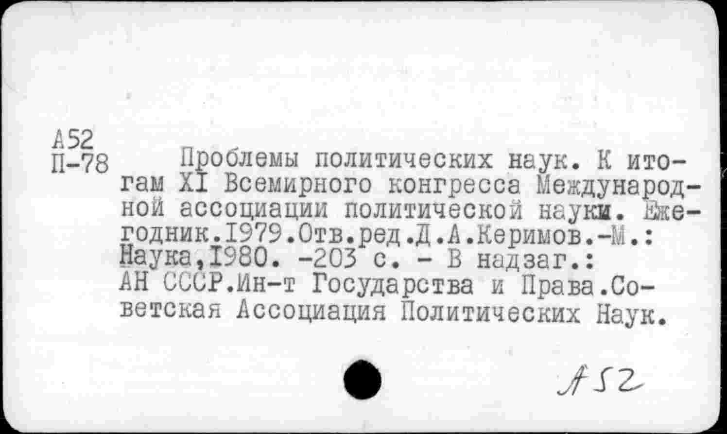 ﻿П-78 Проблемы политических наук. К итогам XI Всемирного конгресса Международной ассоциации политической науки. Ежегодник . 1979.Отв.ред.Д.А.Керимов.-М.: Наука,1980. -203 с. - В надзаг.: АН СССР.Ин-т Государства и Права.Советская Ассоциация Политических Наук.